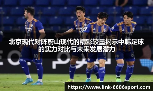 北京现代对阵蔚山现代的精彩较量揭示中韩足球的实力对比与未来发展潜力