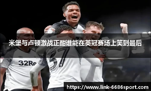 米堡与卢顿激战正酣谁能在英冠赛场上笑到最后