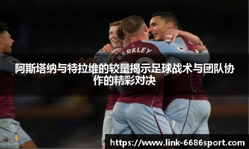 阿斯塔纳与特拉维的较量揭示足球战术与团队协作的精彩对决