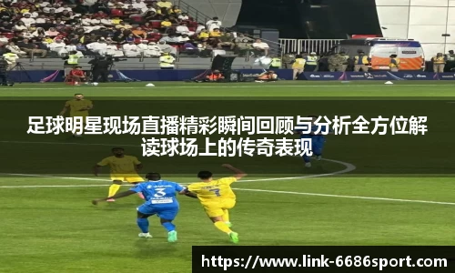 足球明星现场直播精彩瞬间回顾与分析全方位解读球场上的传奇表现