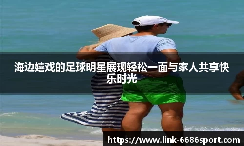海边嬉戏的足球明星展现轻松一面与家人共享快乐时光