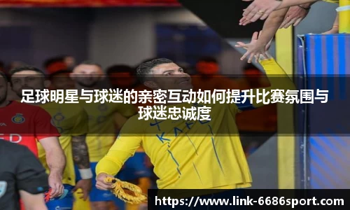 足球明星与球迷的亲密互动如何提升比赛氛围与球迷忠诚度